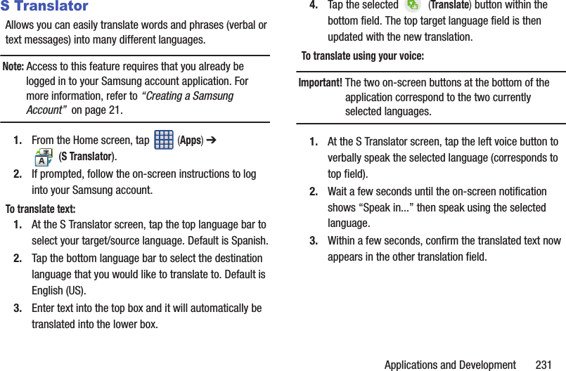 Applications and Development       231S TranslatorAllows you can easily translate words and phrases (verbal or text messages) into many different languages. Note: Access to this feature requires that you already be logged in to your Samsung account application. For more information, refer to “Creating a Samsung Account”  on page 21.1. From the Home screen, tap   (Apps) ➔  (S Translator).2. If prompted, follow the on-screen instructions to log into your Samsung account.To translate text:1. At the S Translator screen, tap the top language bar to select your target/source language. Default is Spanish.2. Tap the bottom language bar to select the destination language that you would like to translate to. Default is English (US).3. Enter text into the top box and it will automatically be translated into the lower box.4. Tap the selected   (Translate) button within the bottom field. The top target language field is then updated with the new translation. To translate using your voice:Important! The two on-screen buttons at the bottom of the application correspond to the two currently selected languages.1. At the S Translator screen, tap the left voice button to verbally speak the selected language (corresponds to top field).2. Wait a few seconds until the on-screen notification shows “Speak in...” then speak using the selected language. 3. Within a few seconds, confirm the translated text now appears in the other translation field.