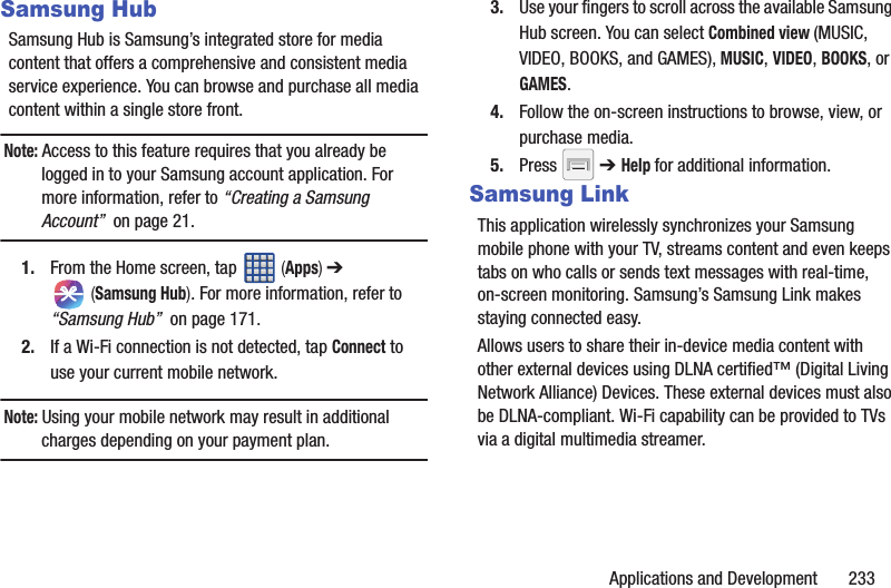 Applications and Development       233Samsung HubSamsung Hub is Samsung’s integrated store for media content that offers a comprehensive and consistent media service experience. You can browse and purchase all media content within a single store front.Note: Access to this feature requires that you already be logged in to your Samsung account application. For more information, refer to “Creating a Samsung Account”  on page 21.1. From the Home screen, tap   (Apps) ➔  (Samsung Hub). For more information, refer to “Samsung Hub”  on page 171.2. If a Wi-Fi connection is not detected, tap Connect to use your current mobile network.Note: Using your mobile network may result in additional charges depending on your payment plan.3. Use your fingers to scroll across the available Samsung Hub screen. You can select Combined view (MUSIC, VIDEO, BOOKS, and GAMES), MUSIC, VIDEO, BOOKS, or GAMES.4. Follow the on-screen instructions to browse, view, or purchase media.5. Press  ➔ Help for additional information.Samsung LinkThis application wirelessly synchronizes your Samsung mobile phone with your TV, streams content and even keeps tabs on who calls or sends text messages with real-time, on-screen monitoring. Samsung’s Samsung Link makes staying connected easy.Allows users to share their in-device media content with other external devices using DLNA certified™ (Digital Living Network Alliance) Devices. These external devices must also be DLNA-compliant. Wi-Fi capability can be provided to TVs via a digital multimedia streamer.