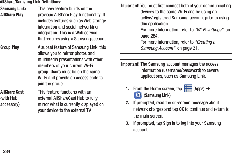234AllShare/Samsung Link Definitions:    Important! You must first connect both of your communicating devices to the same Wi-Fi and be using an active/registered Samsung account prior to using this application. For more information, refer to “Wi-Fi settings”  on page 264. For more information, refer to “Creating a Samsung Account”  on page 21.Important! The Samsung account manages the access information (username/password) to several applications, such as Samsung Link.1. From the Home screen, tap   (Apps) ➔  (Samsung Link).2. If prompted, read the on-screen message about network charges and tap OK to continue and return to the main screen.3. If prompted, tap Sign in to log into your Samsung account.Samsung Link/AllShare PlayThis new feature builds on the previous AllShare Play functionality. It includes features such as Web storage integration and social networking integration. This is a Web service that requires using a Samsung account.Group PlayA subset feature of Samsung Link, this allows you to mirror photos and multimedia presentations with other members of your current Wi-Fi group. Users must be on the same Wi-Fi and provide an access code to join the group.AllShare Cast (with Hub accessory)This feature functions with an external AllShareCast Hub to fully mirror what is currently displayed on your device to the external TV.