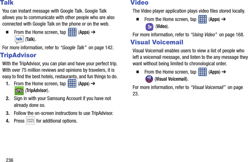236TalkYou can instant message with Google Talk. Google Talk allows you to communicate with other people who are also connected with Google Talk on the phone or on the web.  From the Home screen, tap   (Apps) ➔  (Talk).For more information, refer to “Google Talk”  on page 142.TripAdvisorWith the TripAdvisor, you can plan and have your perfect trip. With over 75 million reviews and opinions by travelers, it is easy to find the best hotels, restaurants, and fun things to do. 1. From the Home screen, tap   (Apps) ➔  (TripAdvisor).2. Sign in with your Samsung Account if you have not already done so.3. Follow the on-screen instructions to use TripAdvisor.4. Press   for additional options.VideoThe Video player application plays video files stored locally.  From the Home screen, tap   (Apps) ➔  (Video).For more information, refer to “Using Video”  on page 168.Visual VoicemailVisual Voicemail enables users to view a list of people who left a voicemail message, and listen to the any message they want without being limited to chronological order.  From the Home screen, tap   (Apps) ➔  (Visual Voicemail).For more information, refer to “Visual Voicemail”  on page 23.