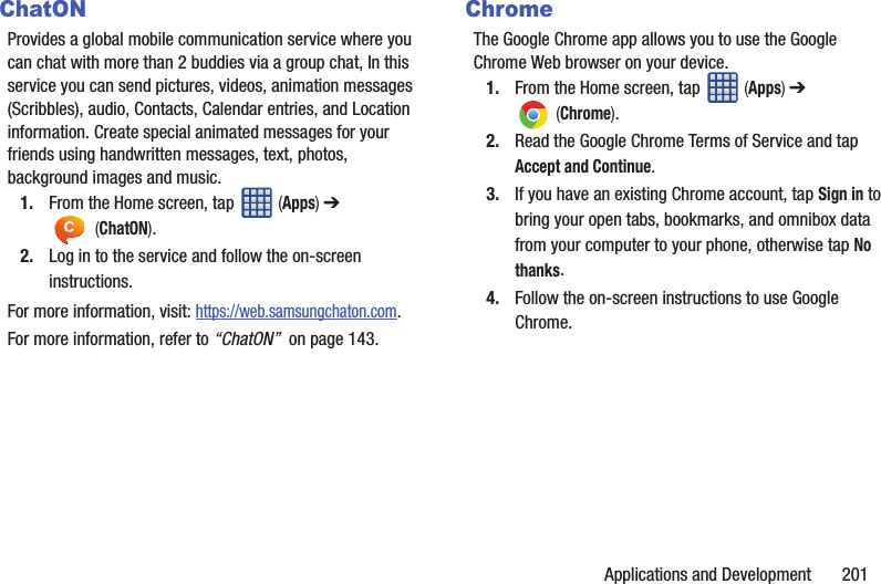 Applications and Development 201ChatONProvides a global mobile communication service where you can chat with more than 2 buddies via a group chat, In this service you can send pictures, videos, animation messages (Scribbles), audio, Contacts, Calendar entries, and Location information. Create special animated messages for your friends using handwritten messages, text, photos, background images and music.1. From the Home screen, tap (Apps) ➔ (ChatON).2. Log in to the service and follow the on-screen instructions.For more information, visit: https://web.samsungchaton.com.For more information, refer to “ChatON” on page 143.ChromeThe Google Chrome app allows you to use the Google Chrome Web browser on your device.1. From the Home screen, tap (Apps) ➔ (Chrome).2. Read the Google Chrome Terms of Service and tap Accept and Continue.3. If you have an existing Chrome account, tap Sign in to bring your open tabs, bookmarks, and omnibox data from your computer to your phone, otherwise tap No thanks.4. Follow the on-screen instructions to use Google Chrome.