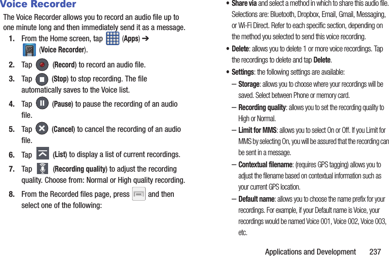 Applications and Development       237Voice RecorderThe Voice Recorder allows you to record an audio file up to one minute long and then immediately send it as a message.1. From the Home screen, tap   (Apps) ➔  (Voice Recorder).2. Tap  (Record) to record an audio file.3. Tap  (Stop) to stop recording. The file automatically saves to the Voice list.4. Tap  (Pause) to pause the recording of an audio file.5. Tap  (Cancel) to cancel the recording of an audio file.6. Tap  (List) to display a list of current recordings.7. Tap  (Recording quality) to adjust the recording quality. Choose from: Normal or High quality recording.8. From the Recorded files page, press   and then select one of the following:•Share via and select a method in which to share this audio file. Selections are: Bluetooth, Dropbox, Email, Gmail, Messaging, or Wi-Fi Direct. Refer to each specific section, depending on the method you selected to send this voice recording.• Delete: allows you to delete 1 or more voice recordings. Tap the recordings to delete and tap Delete.•Settings: the following settings are available:–Storage: allows you to choose where your recordings will be saved. Select between Phone or memory card. –Recording quality: allows you to set the recording quality to High or Normal.–Limit for MMS: allows you to select On or Off. If you Limit for MMS by selecting On, you will be assured that the recording can be sent in a message.–Contextual filename: (requires GPS tagging) allows you to adjust the filename based on contextual information such as your current GPS location.–Default name: allows you to choose the name prefix for your recordings. For example, if your Default name is Voice, your recordings would be named Voice 001, Voice 002, Voice 003, etc.