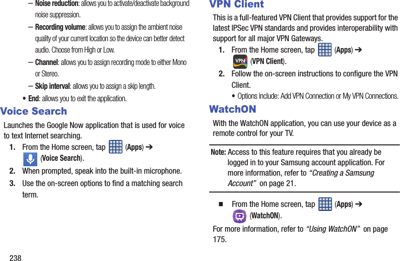 238–Noise reduction: allows you to activate/deactivate background noise suppression.–Recording volume: allows you to assign the ambient noise quality of your current location so the device can better detect audio. Choose from High or Low.–Channel: allows you to assign recording mode to either Mono or Stereo.–Skip interval: allows you to assign a skip length.•End: allows you to exit the application.Voice SearchLaunches the Google Now application that is used for voice to text Internet searching.1. From the Home screen, tap   (Apps) ➔  (Voice Search).2. When prompted, speak into the built-in microphone.3. Use the on-screen options to find a matching search term.VPN ClientThis is a full-featured VPN Client that provides support for the latest IPSec VPN standards and provides interoperability with support for all major VPN Gateways.1. From the Home screen, tap   (Apps) ➔  (VPN Client).2. Follow the on-screen instructions to configure the VPN Client.•Options include: Add VPN Connection or My VPN Connections.WatchONWith the WatchON application, you can use your device as a remote control for your TV. Note: Access to this feature requires that you already be logged in to your Samsung account application. For more information, refer to “Creating a Samsung Account”  on page 21.  From the Home screen, tap   (Apps) ➔  (WatchON).For more information, refer to “Using WatchON”  on page 175.