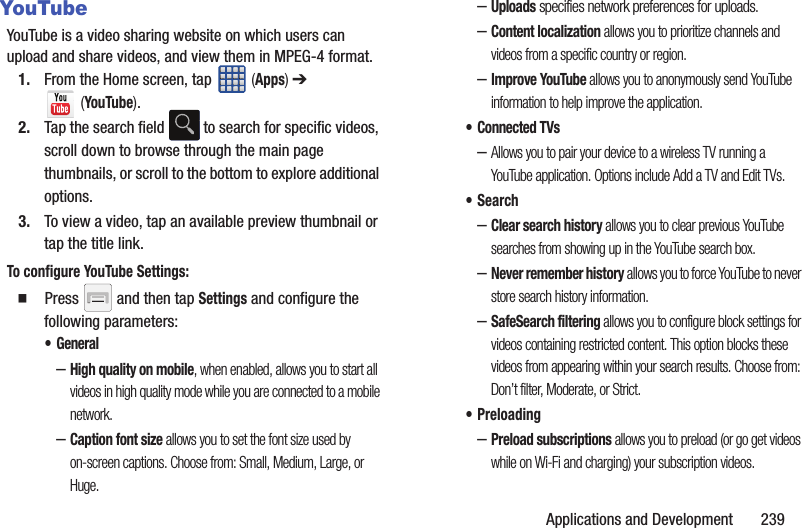 Applications and Development       239YouTubeYouTube is a video sharing website on which users can upload and share videos, and view them in MPEG-4 format.1. From the Home screen, tap   (Apps) ➔  (YouTube).2. Tap the search field   to search for specific videos, scroll down to browse through the main page thumbnails, or scroll to the bottom to explore additional options.3. To view a video, tap an available preview thumbnail or tap the title link.To configure YouTube Settings:  Press   and then tap Settings and configure the following parameters:•General–High quality on mobile, when enabled, allows you to start all videos in high quality mode while you are connected to a mobile network.–Caption font size allows you to set the font size used by on-screen captions. Choose from: Small, Medium, Large, or Huge.–Uploads specifies network preferences for uploads.–Content localization allows you to prioritize channels and videos from a specific country or region.–Improve YouTube allows you to anonymously send YouTube information to help improve the application.• Connected TVs–Allows you to pair your device to a wireless TV running a YouTube application. Options include Add a TV and Edit TVs.•Search–Clear search history allows you to clear previous YouTube searches from showing up in the YouTube search box.–Never remember history allows you to force YouTube to never store search history information.–SafeSearch filtering allows you to configure block settings for videos containing restricted content. This option blocks these videos from appearing within your search results. Choose from: Don’t filter, Moderate, or Strict.• Preloading–Preload subscriptions allows you to preload (or go get videos while on Wi-Fi and charging) your subscription videos.