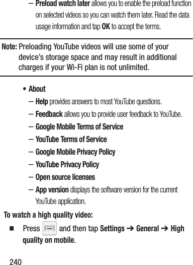 240–Preload watch later allows you to enable the preload function on selected videos so you can watch them later. Read the data usage information and tap OK to accept the terms.Note: Preloading YouTube videos will use some of your device’s storage space and may result in additional charges if your Wi-Fi plan is not unlimited.• About–Help provides answers to most YouTube questions.–Feedback allows you to provide user feedback to YouTube.–Google Mobile Terms of Service–YouTube Terms of Service–Google Mobile Privacy Policy–YouTube Privacy Policy–Open source licenses–App version displays the software version for the current YouTube application.To watch a high quality video:  Press   and then tap Settings ➔ General ➔ High quality on mobile.