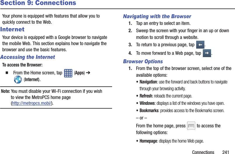 Connections       241Section 9: ConnectionsYour phone is equipped with features that allow you to quickly connect to the Web.InternetYour device is equipped with a Google browser to navigate the mobile Web. This section explains how to navigate the browser and use the basic features.Accessing the InternetTo access the Browser:  From the Home screen, tap   (Apps) ➔  (Internet).Note: You must disable your Wi-Fi connection if you wish to view the MetroPCS home page (http://metropcs.mobi/).Navigating with the Browser1. Tap an entry to select an item.2. Sweep the screen with your finger in an up or down motion to scroll through a website.3. To return to a previous page, tap  .4. To move forward to a Web page, tap  .Browser Options1. From the top of the browser screen, select one of the available options:• Navigation: use the forward and back buttons to navigate through your browsing activity.•Refresh: reloads the current page.•Windows: displays a list of the windows you have open.• Bookmarks: provides access to the Bookmarks screen.– or –From the home page, press   to access the following options:•Homepage: displays the home Web page.