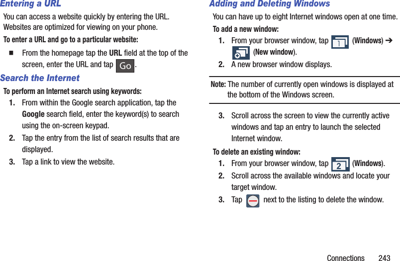 Connections       243Entering a URLYou can access a website quickly by entering the URL. Websites are optimized for viewing on your phone.To enter a URL and go to a particular website:  From the homepage tap the URL field at the top of the screen, enter the URL and tap  .Search the InternetTo perform an Internet search using keywords:1. From within the Google search application, tap the Google search field, enter the keyword(s) to search using the on-screen keypad.2. Tap the entry from the list of search results that are displayed.3. Tap a link to view the website.Adding and Deleting WindowsYou can have up to eight Internet windows open at one time. To add a new window:1. From your browser window, tap   (Windows) ➔  (New window).2. A new browser window displays. Note: The number of currently open windows is displayed at the bottom of the Windows screen.3. Scroll across the screen to view the currently active windows and tap an entry to launch the selected Internet window.To delete an existing window:1. From your browser window, tap   (Windows).2. Scroll across the available windows and locate your target window.3. Tap   next to the listing to delete the window.