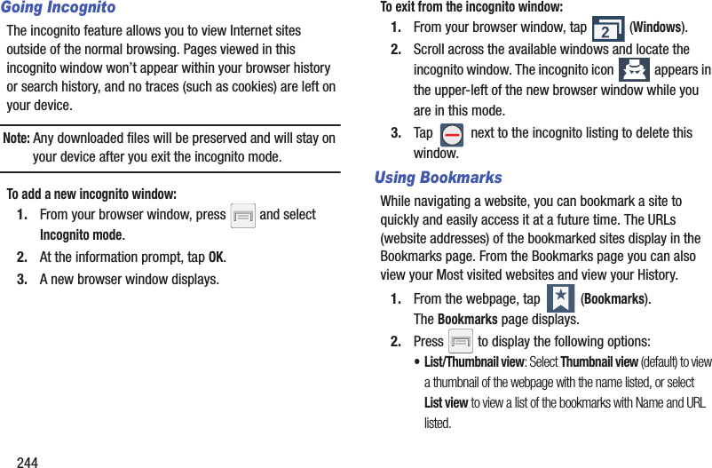 244Going IncognitoThe incognito feature allows you to view Internet sites outside of the normal browsing. Pages viewed in this incognito window won’t appear within your browser history or search history, and no traces (such as cookies) are left on your device. Note: Any downloaded files will be preserved and will stay on your device after you exit the incognito mode. To add a new incognito window:1. From your browser window, press   and select Incognito mode.2. At the information prompt, tap OK.3. A new browser window displays. To exit from the incognito window:1. From your browser window, tap   (Windows).2. Scroll across the available windows and locate the incognito window. The incognito icon   appears in the upper-left of the new browser window while you are in this mode.3. Tap   next to the incognito listing to delete this window.Using BookmarksWhile navigating a website, you can bookmark a site to quickly and easily access it at a future time. The URLs (website addresses) of the bookmarked sites display in the Bookmarks page. From the Bookmarks page you can also view your Most visited websites and view your History.1. From the webpage, tap   (Bookmarks). The Bookmarks page displays. 2. Press   to display the following options:• List/Thumbnail view: Select Thumbnail view (default) to view a thumbnail of the webpage with the name listed, or select List view to view a list of the bookmarks with Name and URL listed.