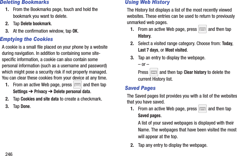 246Deleting Bookmarks1. From the Bookmarks page, touch and hold the bookmark you want to delete.2. Tap Delete bookmark.3. At the confirmation window, tap OK.Emptying the CookiesA cookie is a small file placed on your phone by a website during navigation. In addition to containing some site-specific information, a cookie can also contain some personal information (such as a username and password) which might pose a security risk if not properly managed. You can clear these cookies from your device at any time.1. From an active Web page, press   and then tap Settings ➔ Privacy ➔ Delete personal data.2. Tap Cookies and site data to create a checkmark.3. Tap Done.Using Web HistoryThe History list displays a list of the most recently viewed websites. These entries can be used to return to previously unmarked web pages.1. From an active Web page, press   and then tap History.2. Select a visited range category. Choose from: Today, Last 7 days, or Most visited.3. Tap an entry to display the webpage.– or –Press   and then tap Clear history to delete the current History list.Saved Pages The Saved pages list provides you with a list of the websites that you have saved.1. From an active Web page, press   and then tap Saved pages.A list of your saved webpages is displayed with their Name. The webpages that have been visited the most will appear at the top.2. Tap any entry to display the webpage.