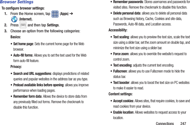 Connections       247Browser SettingsTo configure browser settings:1. From the Home screen, tap   (Apps) ➔  (Internet).2. Press   and then tap Settings.3. Choose an option from the following categories:Basics:• Set home page: Sets the current home page for the Web browser.•Auto-fill forms: Allows you to set the text used for the Web form auto-fill feature.Privacy:• Search and URL suggestions: displays predictions of related queries and popular websites in the address bar as you type.• Preload available links before opening: allows you improve performance when loading pages.• Remember form data: Allows the device to store data from any previously filled out forms. Remove the checkmark to disable this function.• Remember passwords: Stores usernames and passwords for visited sites. Remove the checkmark to disable this function.• Delete personal data: allows you to delete all personal data such as Browsing history, Cache, Cookies and site data, Passwords, Auto-fill data, and Location access.Accessibility:• Text scaling: allows you to preview the text size, scale the text size using a slider bar, set the zoom amount on double tap, and minimize the font size using a slider bar.• Force zoom: allows you to override the website’s request to control zoom.• Text encoding: adjusts the current text encoding.• Fullscreen: allows you to use Fullscreen mode to hide the status bar.• Text booster: allows you to boost the text size on PC websites to make it easier to read.Content settings:• Accept cookies: Allows sites, that require cookies, to save and read cookies from your device.• Enable location: Allows websites to request access to your location.