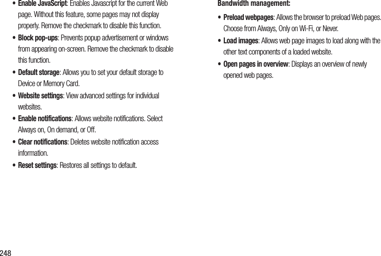 248• Enable JavaScript: Enables Javascript for the current Web page. Without this feature, some pages may not display properly. Remove the checkmark to disable this function.• Block pop-ups: Prevents popup advertisement or windows from appearing on-screen. Remove the checkmark to disable this function.•Default storage: Allows you to set your default storage to Device or Memory Card.• Website settings: View advanced settings for individual websites.• Enable notifications: Allows website notifications. Select Always on, On demand, or Off.• Clear notifications: Deletes website notification access information.• Reset settings: Restores all settings to default.Bandwidth management:•Preload webpages: Allows the browser to preload Web pages. Choose from Always, Only on Wi-Fi, or Never.•Load images: Allows web page images to load along with the other text components of a loaded website.• Open pages in overview: Displays an overview of newly opened web pages. 