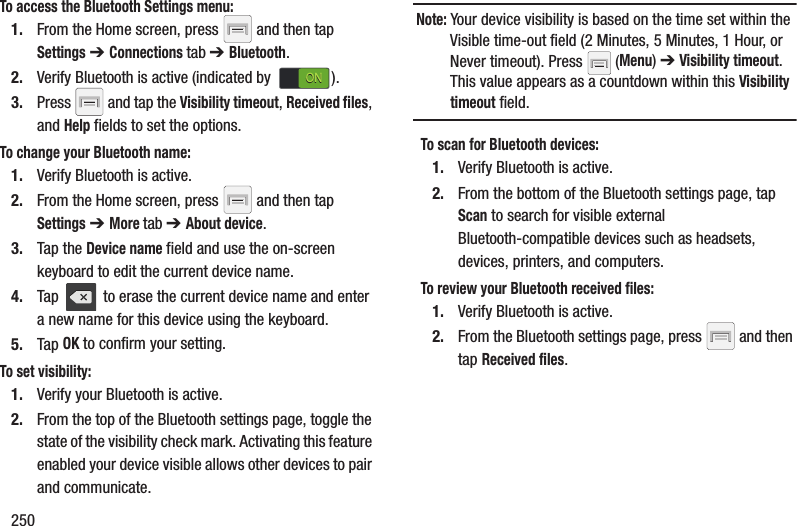 250To access the Bluetooth Settings menu:1. From the Home screen, press   and then tap Settings ➔ Connections tab ➔ Bluetooth.2. Verify Bluetooth is active (indicated by  ).3. Press   and tap the Visibility timeout, Received files, and Help fields to set the options.To change your Bluetooth name:1. Verify Bluetooth is active.2. From the Home screen, press   and then tap Settings ➔ More tab ➔ About device.3. Tap the Device name field and use the on-screen keyboard to edit the current device name. 4. Tap   to erase the current device name and enter a new name for this device using the keyboard.5. Tap OK to confirm your setting.To set visibility:1. Verify your Bluetooth is active.2. From the top of the Bluetooth settings page, toggle the state of the visibility check mark. Activating this feature enabled your device visible allows other devices to pair and communicate.Note: Your device visibility is based on the time set within the Visible time-out field (2 Minutes, 5 Minutes, 1 Hour, or Never timeout). Press   (Menu) ➔ Visibility timeout. This value appears as a countdown within this Visibility timeout field.To scan for Bluetooth devices:1. Verify Bluetooth is active.2. From the bottom of the Bluetooth settings page, tap Scan to search for visible external Bluetooth-compatible devices such as headsets, devices, printers, and computers.To review your Bluetooth received files:1. Verify Bluetooth is active.2. From the Bluetooth settings page, press   and then tap Received files.ONON