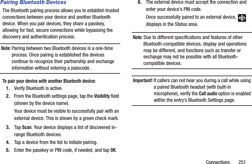 Connections       251Pairing Bluetooth DevicesThe Bluetooth pairing process allows you to establish trusted connections between your device and another Bluetooth device. When you pair devices, they share a passkey, allowing for fast, secure connections while bypassing the discovery and authentication process.Note: Pairing between two Bluetooth devices is a one-time process. Once pairing is established the devices continue to recognize their partnership and exchange information without entering a passcode.To pair your device with another Bluetooth device:1. Verify Bluetooth is active.2. From the Bluetooth settings page, tap the Visibility field (shown by the device name).Your device must be visible to successfully pair with an external device. This is shown by a green check mark.3. Tap Scan. Your device displays a list of discovered in-range Bluetooth devices.4. Tap a device from the list to initiate pairing.5. Enter the passkey or PIN code, if needed, and tap OK.6. The external device must accept the connection and enter your device’s PIN code.Once successfully paired to an external device,   displays in the Status area.Note: Due to different specifications and features of other Bluetooth-compatible devices, display and operations may be different, and functions such as transfer or exchange may not be possible with all Bluetooth-compatible devices.Important! If callers can not hear you during a call while using a paired Bluetooth headset (with built-in microphone), verify the Call audio option is enabled within the entry’s Bluetooth Settings page.