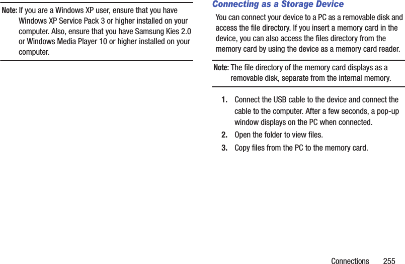 Connections       255Note: If you are a Windows XP user, ensure that you have Windows XP Service Pack 3 or higher installed on your computer. Also, ensure that you have Samsung Kies 2.0 or Windows Media Player 10 or higher installed on your computer.Connecting as a Storage DeviceYou can connect your device to a PC as a removable disk and access the file directory. If you insert a memory card in the device, you can also access the files directory from the memory card by using the device as a memory card reader.Note: The file directory of the memory card displays as a removable disk, separate from the internal memory.1. Connect the USB cable to the device and connect the cable to the computer. After a few seconds, a pop-up window displays on the PC when connected.2. Open the folder to view files.3. Copy files from the PC to the memory card.