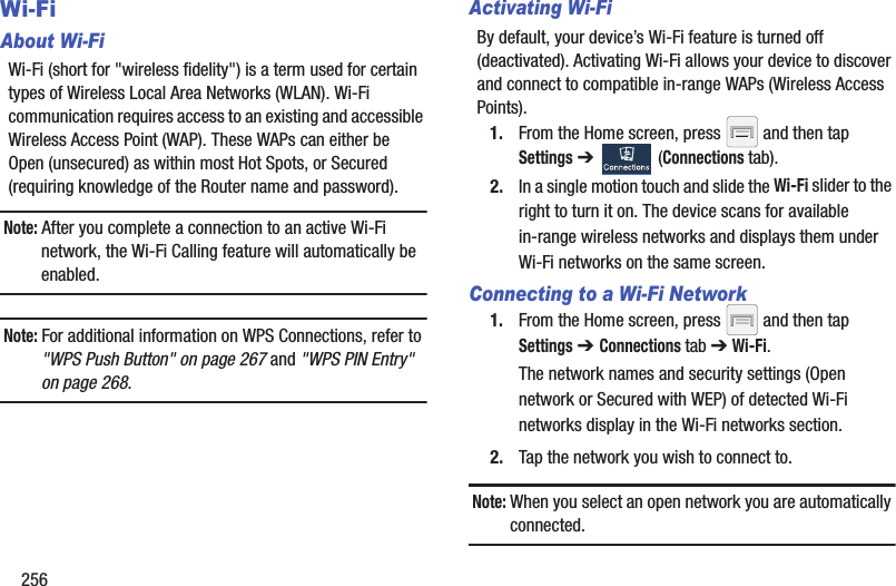 256Wi-FiAbout Wi-FiWi-Fi (short for &quot;wireless fidelity&quot;) is a term used for certain types of Wireless Local Area Networks (WLAN). Wi-Fi communication requires access to an existing and accessible Wireless Access Point (WAP). These WAPs can either be Open (unsecured) as within most Hot Spots, or Secured (requiring knowledge of the Router name and password).Note: After you complete a connection to an active Wi-Fi network, the Wi-Fi Calling feature will automatically be enabled. Note: For additional information on WPS Connections, refer to &quot;WPS Push Button&quot; on page 267 and &quot;WPS PIN Entry&quot; on page 268.Activating Wi-FiBy default, your device’s Wi-Fi feature is turned off (deactivated). Activating Wi-Fi allows your device to discover and connect to compatible in-range WAPs (Wireless Access Points).1. From the Home screen, press   and then tap Settings ➔   (Connections tab).2. In a single motion touch and slide the Wi-Fi slider to the right to turn it on. The device scans for available in-range wireless networks and displays them under Wi-Fi networks on the same screen.Connecting to a Wi-Fi Network1. From the Home screen, press   and then tap Settings ➔ Connections tab ➔ Wi-Fi.The network names and security settings (Open network or Secured with WEP) of detected Wi-Fi networks display in the Wi-Fi networks section.2. Tap the network you wish to connect to.Note: When you select an open network you are automatically connected.