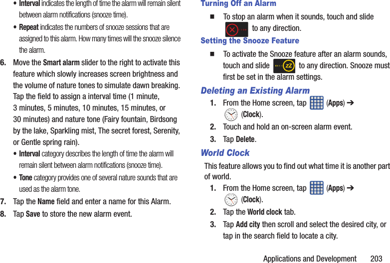 Applications and Development       203•Interval indicates the length of time the alarm will remain silent between alarm notifications (snooze time).•Repeat indicates the numbers of snooze sessions that are assigned to this alarm. How many times will the snooze silence the alarm.6. Move the Smart alarm slider to the right to activate this feature which slowly increases screen brightness and the volume of nature tones to simulate dawn breaking. Tap the field to assign a interval time (1 minute, 3 minutes, 5 minutes, 10 minutes, 15 minutes, or 30 minutes) and nature tone (Fairy fountain, Birdsong by the lake, Sparkling mist, The secret forest, Serenity, or Gentle spring rain).•Interval category describes the length of time the alarm will remain silent between alarm notifications (snooze time).•Tone category provides one of several nature sounds that are used as the alarm tone.7. Tap the Name field and enter a name for this Alarm.8. Tap Save to store the new alarm event.Turning Off an Alarm  To stop an alarm when it sounds, touch and slide  to any direction.Setting the Snooze Feature  To activate the Snooze feature after an alarm sounds, touch and slide   to any direction. Snooze must first be set in the alarm settings. Deleting an Existing Alarm1. From the Home screen, tap   (Apps) ➔  (Clock).2. Touch and hold an on-screen alarm event.3. Tap Delete.World ClockThis feature allows you to find out what time it is another part of world.1. From the Home screen, tap   (Apps) ➔  (Clock).2. Tap the World clock tab.3. Tap Add city then scroll and select the desired city, or tap in the search field to locate a city.