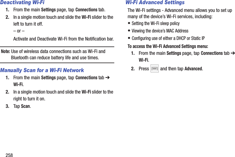 258Deactivating Wi-Fi 1. From the main Settings page, tap Connections tab.2. In a single motion touch and slide the Wi-Fi slider to the left to turn it off. – or –Activate and Deactivate Wi-Fi from the Notification bar.Note: Use of wireless data connections such as Wi-Fi and Bluetooth can reduce battery life and use times.Manually Scan for a Wi-Fi Network1. From the main Settings page, tap Connections tab ➔ Wi-Fi. 2. In a single motion touch and slide the Wi-Fi slider to the right to turn it on. 3. Tap Scan. Wi-Fi Advanced SettingsThe Wi-Fi settings - Advanced menu allows you to set up many of the device’s Wi-Fi services, including:• Setting the Wi-Fi sleep policy• Viewing the device’s MAC Address• Configuring use of either a DHCP or Static IPTo access the Wi-Fi Advanced Settings menu:1. From the main Settings page, tap Connections tab ➔ Wi-Fi.2. Press   and then tap Advanced. 