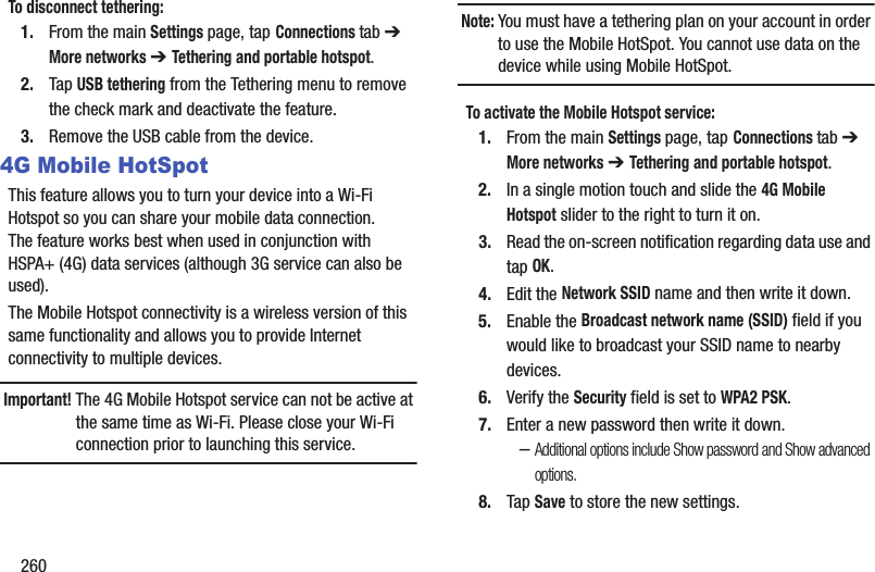 260To disconnect tethering:1. From the main Settings page, tap Connections tab ➔ More networks ➔ Tethering and portable hotspot. 2. Tap USB tethering from the Tethering menu to remove the check mark and deactivate the feature.3. Remove the USB cable from the device.4G Mobile HotSpotThis feature allows you to turn your device into a Wi-Fi Hotspot so you can share your mobile data connection. The feature works best when used in conjunction with HSPA+ (4G) data services (although 3G service can also be used). The Mobile Hotspot connectivity is a wireless version of this same functionality and allows you to provide Internet connectivity to multiple devices.Important! The 4G Mobile Hotspot service can not be active at the same time as Wi-Fi. Please close your Wi-Fi connection prior to launching this service.Note: You must have a tethering plan on your account in order to use the Mobile HotSpot. You cannot use data on the device while using Mobile HotSpot.To activate the Mobile Hotspot service:1. From the main Settings page, tap Connections tab ➔ More networks ➔ Tethering and portable hotspot. 2. In a single motion touch and slide the 4G Mobile Hotspot slider to the right to turn it on. 3. Read the on-screen notification regarding data use and tap OK.4. Edit the Network SSID name and then write it down.5. Enable the Broadcast network name (SSID) field if you would like to broadcast your SSID name to nearby devices.6. Verify the Security field is set to WPA2 PSK.7. Enter a new password then write it down.–Additional options include Show password and Show advanced options.8. Tap Save to store the new settings.
