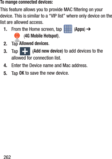 262To mange connected devices:This feature allows you to provide MAC filtering on your device. This is similar to a “VIP list” where only device on the list are allowed access.1. From the Home screen, tap   (Apps) ➔  (4G Mobile Hotspot).   2. Tap Allowed devices.3. Tap   (Add new device) to add devices to the allowed for connection list.4. Enter the Device name and Mac address.5. Tap OK to save the new device.