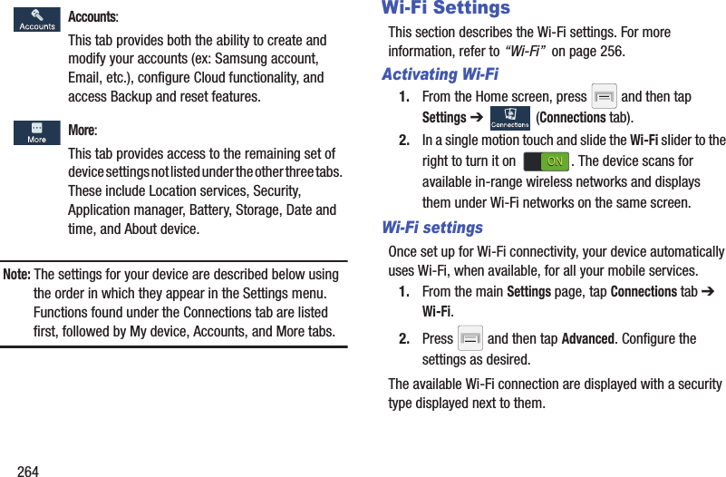264Note: The settings for your device are described below using the order in which they appear in the Settings menu. Functions found under the Connections tab are listed first, followed by My device, Accounts, and More tabs.Wi-Fi SettingsThis section describes the Wi-Fi settings. For more information, refer to “Wi-Fi”  on page 256.Activating Wi-Fi1. From the Home screen, press   and then tap Settings ➔   (Connections tab).2. In a single motion touch and slide the Wi-Fi slider to the right to turn it on  . The device scans for available in-range wireless networks and displays them under Wi-Fi networks on the same screen.Wi-Fi settingsOnce set up for Wi-Fi connectivity, your device automatically uses Wi-Fi, when available, for all your mobile services.1. From the main Settings page, tap Connections tab ➔ Wi-Fi.2. Press   and then tap Advanced. Configure the settings as desired.The available Wi-Fi connection are displayed with a security type displayed next to them. Accounts: This tab provides both the ability to create and modify your accounts (ex: Samsung account, Email, etc.), configure Cloud functionality, and access Backup and reset features. More: This tab provides access to the remaining set of device settings not listed under the other three tabs. These include Location services, Security, Application manager, Battery, Storage, Date and time, and About device.ONON
