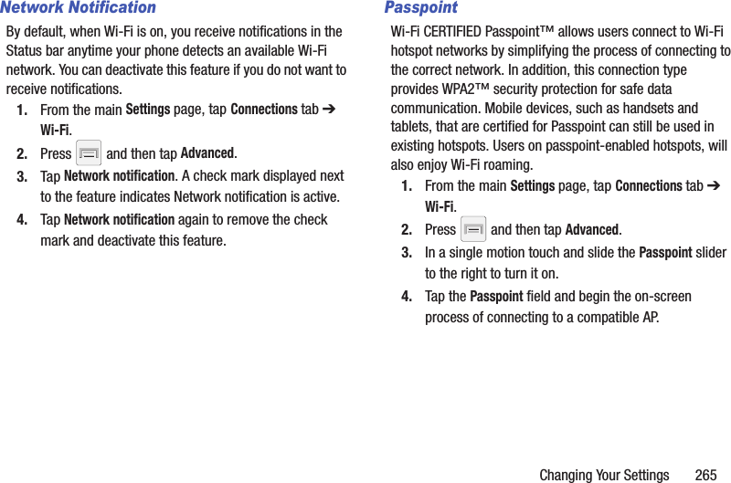 Changing Your Settings       265Network NotificationBy default, when Wi-Fi is on, you receive notifications in the Status bar anytime your phone detects an available Wi-Fi network. You can deactivate this feature if you do not want to receive notifications.1. From the main Settings page, tap Connections tab ➔ Wi-Fi.2. Press   and then tap Advanced.3. Tap Network notification. A check mark displayed next to the feature indicates Network notification is active.4. Tap Network notification again to remove the check mark and deactivate this feature.PasspointWi-Fi CERTIFIED Passpoint™ allows users connect to Wi-Fi hotspot networks by simplifying the process of connecting to the correct network. In addition, this connection type provides WPA2™ security protection for safe data communication. Mobile devices, such as handsets and tablets, that are certified for Passpoint can still be used in existing hotspots. Users on passpoint-enabled hotspots, will also enjoy Wi-Fi roaming.1. From the main Settings page, tap Connections tab ➔ Wi-Fi.2. Press   and then tap Advanced.3. In a single motion touch and slide the Passpoint slider to the right to turn it on. 4. Tap the Passpoint field and begin the on-screen process of connecting to a compatible AP.