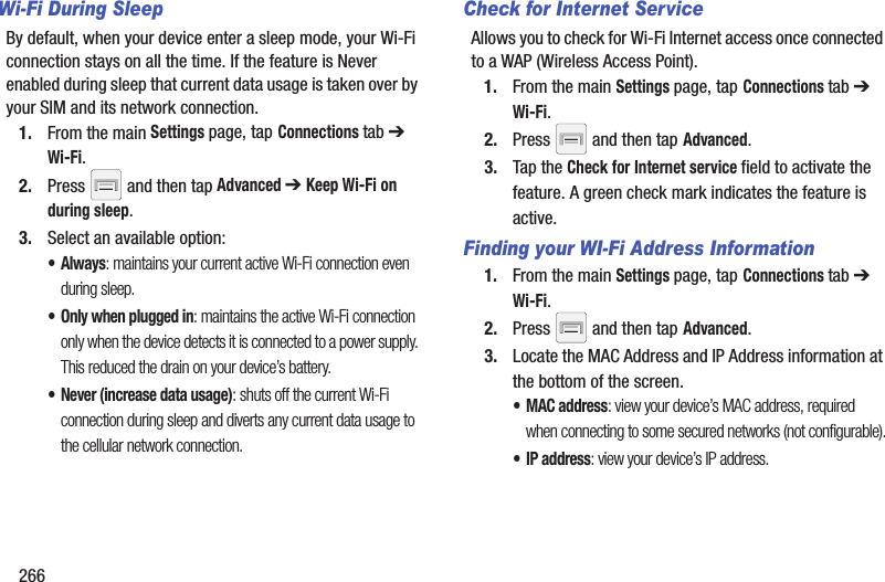 266Wi-Fi During SleepBy default, when your device enter a sleep mode, your Wi-Fi connection stays on all the time. If the feature is Never enabled during sleep that current data usage is taken over by your SIM and its network connection.1. From the main Settings page, tap Connections tab ➔ Wi-Fi.2. Press and then tap Advanced ➔ Keep Wi-Fi on during sleep.3. Select an available option:•Always: maintains your current active Wi-Fi connection even during sleep.• Only when plugged in: maintains the active Wi-Fi connection only when the device detects it is connected to a power supply. This reduced the drain on your device’s battery.• Never (increase data usage): shuts off the current Wi-Fi connection during sleep and diverts any current data usage to the cellular network connection.Check for Internet ServiceAllows you to check for Wi-Fi Internet access once connected to a WAP (Wireless Access Point).1. From the main Settings page, tap Connections tab ➔ Wi-Fi.2. Press and then tap Advanced.3. Tap the Check for Internet service field to activate the feature. A green check mark indicates the feature is active.Finding your WI-Fi Address Information1. From the main Settings page, tap Connections tab ➔ Wi-Fi.2. Press and then tap Advanced.3. Locate the MAC Address and IP Address information at the bottom of the screen.•MAC address: view your device’s MAC address, required when connecting to some secured networks (not configurable).•IP address: view your device’s IP address.