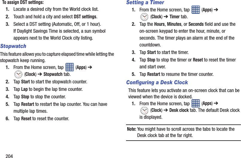 204To assign DST settings:1. Locate a desired city from the World clock list.2. Touch and hold a city and select DST settings.3. Select a DST setting (Automatic, Off, or 1 hour). If Daylight Savings Time is selected, a sun symbol appears next to the World Clock city listing.StopwatchThis feature allows you to capture elapsed time while letting the stopwatch keep running.1. From the Home screen, tap   (Apps) ➔  (Clock) ➔ Stopwatch tab.2. Tap Start to start the stopwatch counter.3. Tap Lap to begin the lap time counter. 4. Tap Stop to stop the counter. 5. Tap Restart to restart the lap counter. You can have multiple lap times.6. Tap Reset to reset the counter.Setting a Timer1. From the Home screen, tap   (Apps) ➔  (Clock) ➔ Timer tab.2. Tap the Hours, Minutes, or Seconds field and use the on-screen keypad to enter the hour, minute, or seconds. The timer plays an alarm at the end of the countdown.3. Tap Start to start the timer.4. Tap Stop to stop the timer or Reset to reset the timer and start over.5. Tap Restart to resume the timer counter.Configuring a Desk ClockThis feature lets you activate an on-screen clock that can be viewed when the device is docked.1. From the Home screen, tap   (Apps) ➔  (Clock) ➔ Desk clock tab. The default Desk clock is displayed.Note: You might have to scroll across the tabs to locate the Desk clock tab at the far right.
