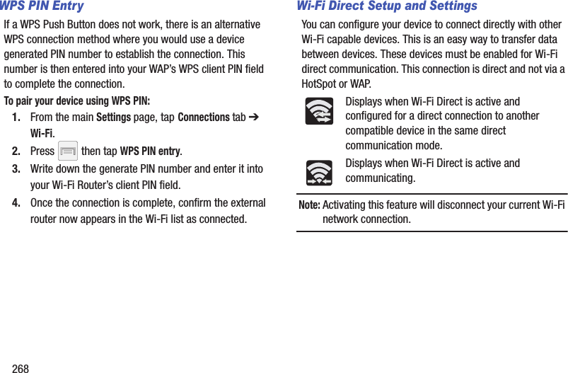 268WPS PIN EntryIf a WPS Push Button does not work, there is an alternative WPS connection method where you would use a device generated PIN number to establish the connection. This number is then entered into your WAP’s WPS client PIN field to complete the connection.To pair your device using WPS PIN:1. From the main Settings page, tap Connections tab ➔ Wi-Fi.2. Press   then tap WPS PIN entry.3. Write down the generate PIN number and enter it into your Wi-Fi Router’s client PIN field.4. Once the connection is complete, confirm the external router now appears in the Wi-Fi list as connected. Wi-Fi Direct Setup and SettingsYou can configure your device to connect directly with other Wi-Fi capable devices. This is an easy way to transfer data between devices. These devices must be enabled for Wi-Fi direct communication. This connection is direct and not via a HotSpot or WAP.Displays when Wi-Fi Direct is active and configured for a direct connection to another compatible device in the same direct communication mode.Displays when Wi-Fi Direct is active and communicating.Note: Activating this feature will disconnect your current Wi-Fi network connection.