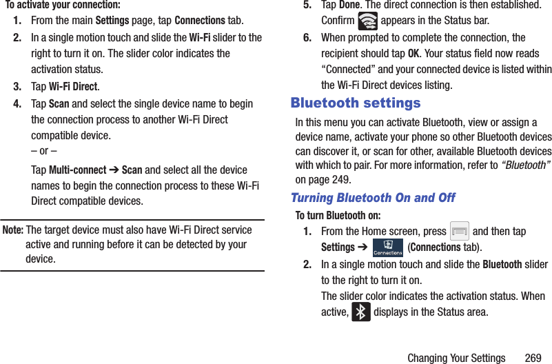 Changing Your Settings       269To activate your connection:1. From the main Settings page, tap Connections tab.2. In a single motion touch and slide the Wi-Fi slider to the right to turn it on. The slider color indicates the activation status.3. Tap Wi-Fi Direct.4. Tap Scan and select the single device name to begin the connection process to another Wi-Fi Direct compatible device.– or –Tap Multi-connect ➔ Scan and select all the device names to begin the connection process to these Wi-Fi Direct compatible devices.Note: The target device must also have Wi-Fi Direct service active and running before it can be detected by your device.5. Tap Done. The direct connection is then established. Confirm   appears in the Status bar.6. When prompted to complete the connection, the recipient should tap OK. Your status field now reads “Connected” and your connected device is listed within the Wi-Fi Direct devices listing.Bluetooth settingsIn this menu you can activate Bluetooth, view or assign a device name, activate your phone so other Bluetooth devices can discover it, or scan for other, available Bluetooth devices with which to pair. For more information, refer to “Bluetooth”  on page 249.Turning Bluetooth On and OffTo turn Bluetooth on:1. From the Home screen, press   and then tap Settings ➔   (Connections tab).2. In a single motion touch and slide the Bluetooth slider to the right to turn it on. The slider color indicates the activation status. When active,   displays in the Status area.