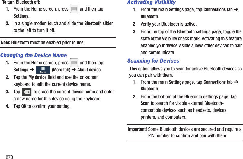 270To turn Bluetooth off:1. From the Home screen, press   and then tap Settings.2. In a single motion touch and slide the Bluetooth slider to the left to turn it off. Note: Bluetooth must be enabled prior to use.Changing the Device Name1. From the Home screen, press   and then tap Settings ➔   (More tab) ➔ About device.2. Tap the My device field and use the on-screen keyboard to edit the current device name. 3. Tap   to erase the current device name and enter a new name for this device using the keyboard.4. Tap OK to confirm your setting.Activating Visibility1. From the main Settings page, tap Connections tab ➔ Bluetooth.2. Verify your Bluetooth is active. 3. From the top of the Bluetooth settings page, toggle the state of the visibility check mark. Activating this feature enabled your device visible allows other devices to pair and communicate.Scanning for DevicesThis option allows you to scan for active Bluetooth devices so you can pair with them.1. From the main Settings page, tap Connections tab ➔ Bluetooth. 2. From the bottom of the Bluetooth settings page, tap Scan to search for visible external Bluetooth-compatible devices such as headsets, devices, printers, and computers.Important! Some Bluetooth devices are secured and require a PIN number to confirm and pair with them.