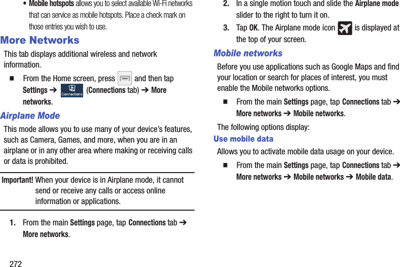 272• Mobile hotspots allows you to select available Wi-Fi networks that can service as mobile hotspots. Place a check mark on those entries you wish to use.More NetworksThis tab displays additional wireless and network information.  From the Home screen, press   and then tap Settings ➔   (Connections tab) ➔ More networks.Airplane ModeThis mode allows you to use many of your device’s features, such as Camera, Games, and more, when you are in an airplane or in any other area where making or receiving calls or data is prohibited.Important! When your device is in Airplane mode, it cannot send or receive any calls or access online information or applications.1. From the main Settings page, tap Connections tab ➔ More networks.2. In a single motion touch and slide the Airplane mode slider to the right to turn it on. 3. Tap OK. The Airplane mode icon   is displayed at the top of your screen.Mobile networksBefore you use applications such as Google Maps and find your location or search for places of interest, you must enable the Mobile networks options.  From the main Settings page, tap Connections tab ➔ More networks ➔ Mobile networks. The following options display:Use mobile dataAllows you to activate mobile data usage on your device.  From the main Settings page, tap Connections tab ➔ More networks ➔ Mobile networks ➔ Mobile data.