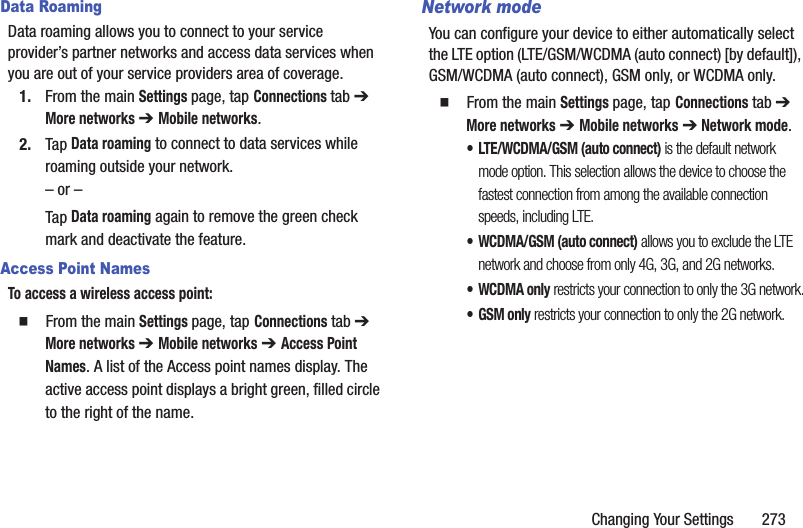Changing Your Settings       273Data RoamingData roaming allows you to connect to your service provider’s partner networks and access data services when you are out of your service providers area of coverage.1. From the main Settings page, tap Connections tab ➔ More networks ➔ Mobile networks.2. Tap Data roaming to connect to data services while roaming outside your network. – or –Tap Data roaming again to remove the green check mark and deactivate the feature.Access Point NamesTo access a wireless access point:  From the main Settings page, tap Connections tab ➔ More networks ➔ Mobile networks ➔ Access Point Names. A list of the Access point names display. The active access point displays a bright green, filled circle to the right of the name.Network modeYou can configure your device to either automatically select the LTE option (LTE/GSM/WCDMA (auto connect) [by default]), GSM/WCDMA (auto connect), GSM only, or WCDMA only.  From the main Settings page, tap Connections tab ➔ More networks ➔ Mobile networks ➔ Network mode.• LTE/WCDMA/GSM (auto connect) is the default network mode option. This selection allows the device to choose the fastest connection from among the available connection speeds, including LTE.• WCDMA/GSM (auto connect) allows you to exclude the LTE network and choose from only 4G, 3G, and 2G networks.• WCDMA only restricts your connection to only the 3G network.•GSM only restricts your connection to only the 2G network.