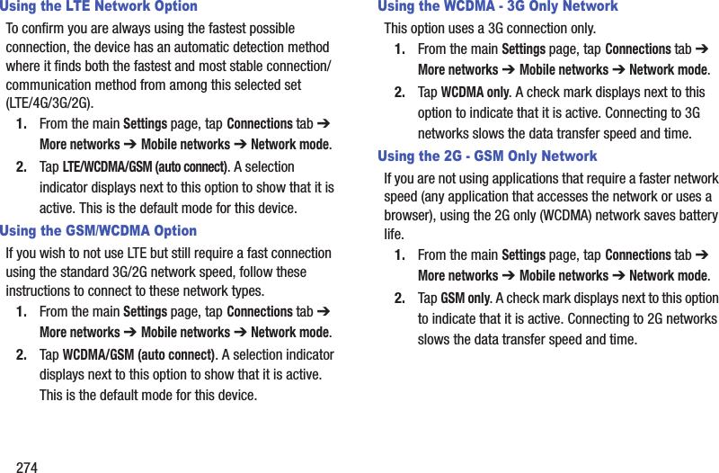 274Using the LTE Network OptionTo confirm you are always using the fastest possible connection, the device has an automatic detection method where it finds both the fastest and most stable connection/communication method from among this selected set (LTE/4G/3G/2G).1. From the main Settings page, tap Connections tab ➔ More networks ➔ Mobile networks ➔ Network mode.2. Tap LTE/WCDMA/GSM (auto connect). A selection indicator displays next to this option to show that it is active. This is the default mode for this device.Using the GSM/WCDMA OptionIf you wish to not use LTE but still require a fast connection using the standard 3G/2G network speed, follow these instructions to connect to these network types.1. From the main Settings page, tap Connections tab ➔ More networks ➔ Mobile networks ➔ Network mode.2. Tap WCDMA/GSM (auto connect). A selection indicator displays next to this option to show that it is active. This is the default mode for this device.Using the WCDMA - 3G Only NetworkThis option uses a 3G connection only.1. From the main Settings page, tap Connections tab ➔ More networks ➔ Mobile networks ➔ Network mode.2. Tap WCDMA only. A check mark displays next to this option to indicate that it is active. Connecting to 3G networks slows the data transfer speed and time.Using the 2G - GSM Only NetworkIf you are not using applications that require a faster network speed (any application that accesses the network or uses a browser), using the 2G only (WCDMA) network saves battery life.1. From the main Settings page, tap Connections tab ➔ More networks ➔ Mobile networks ➔ Network mode.2. Tap GSM only. A check mark displays next to this option to indicate that it is active. Connecting to 2G networks slows the data transfer speed and time.