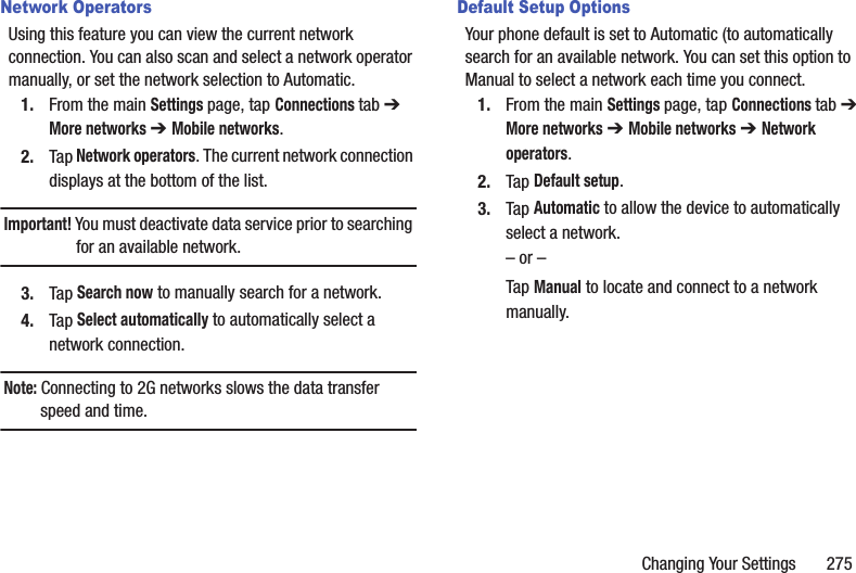 Changing Your Settings       275Network OperatorsUsing this feature you can view the current network connection. You can also scan and select a network operator manually, or set the network selection to Automatic.1. From the main Settings page, tap Connections tab ➔ More networks ➔ Mobile networks.2. Tap Network operators. The current network connection displays at the bottom of the list.Important! You must deactivate data service prior to searching for an available network.3. Tap Search now to manually search for a network.4. Tap Select automatically to automatically select a network connection.Note: Connecting to 2G networks slows the data transfer speed and time.Default Setup OptionsYour phone default is set to Automatic (to automatically search for an available network. You can set this option to Manual to select a network each time you connect.1. From the main Settings page, tap Connections tab ➔ More networks ➔ Mobile networks ➔ Network operators.2. Tap Default setup.3. Tap Automatic to allow the device to automatically select a network.– or –Tap Manual to locate and connect to a network manually.