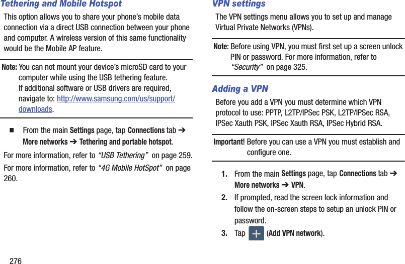 276Tethering and Mobile HotspotThis option allows you to share your phone’s mobile data connection via a direct USB connection between your phone and computer. A wireless version of this same functionality would be the Mobile AP feature.Note: You can not mount your device’s microSD card to your computer while using the USB tethering feature. If additional software or USB drivers are required, navigate to: http://www.samsung.com/us/support/downloads.  From the main Settings page, tap Connections tab ➔ More networks ➔ Tethering and portable hotspot. For more information, refer to “USB Tethering”  on page 259.For more information, refer to “4G Mobile HotSpot”  on page 260.VPN settingsThe VPN settings menu allows you to set up and manage Virtual Private Networks (VPNs).Note: Before using VPN, you must first set up a screen unlock PIN or password. For more information, refer to “Security”  on page 325.Adding a VPNBefore you add a VPN you must determine which VPN protocol to use: PPTP, L2TP/IPSec PSK, L2TP/IPSec RSA, IPSec Xauth PSK, IPSec Xauth RSA, IPSec Hybrid RSA.Important! Before you can use a VPN you must establish and configure one.1. From the main Settings page, tap Connections tab ➔ More networks ➔ VPN.2. If prompted, read the screen lock information and follow the on-screen steps to setup an unlock PIN or password.3. Tap  (Add VPN network).