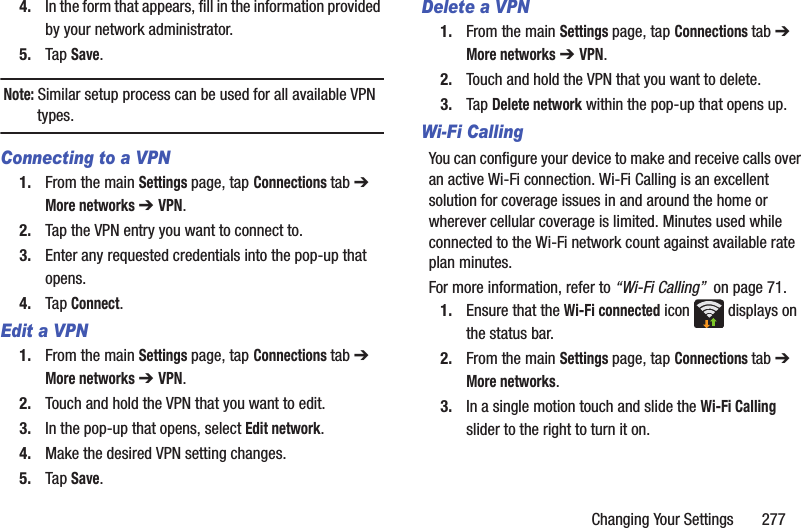 Changing Your Settings       2774. In the form that appears, fill in the information provided by your network administrator.5. Tap Save.Note: Similar setup process can be used for all available VPN types.Connecting to a VPN1. From the main Settings page, tap Connections tab ➔ More networks ➔ VPN.2. Tap the VPN entry you want to connect to.3. Enter any requested credentials into the pop-up that opens.4. Tap Connect.Edit a VPN1. From the main Settings page, tap Connections tab ➔ More networks ➔ VPN.2. Touch and hold the VPN that you want to edit.3. In the pop-up that opens, select Edit network.4. Make the desired VPN setting changes.5. Tap Save.Delete a VPN1. From the main Settings page, tap Connections tab ➔ More networks ➔ VPN.2. Touch and hold the VPN that you want to delete.3. Tap Delete network within the pop-up that opens up.Wi-Fi CallingYou can configure your device to make and receive calls over an active Wi-Fi connection. Wi-Fi Calling is an excellent solution for coverage issues in and around the home or wherever cellular coverage is limited. Minutes used while connected to the Wi-Fi network count against available rate plan minutes. For more information, refer to “Wi-Fi Calling”  on page 71.1. Ensure that the Wi-Fi connected icon   displays on the status bar. 2. From the main Settings page, tap Connections tab ➔ More networks.3. In a single motion touch and slide the Wi-Fi Calling slider to the right to turn it on. 