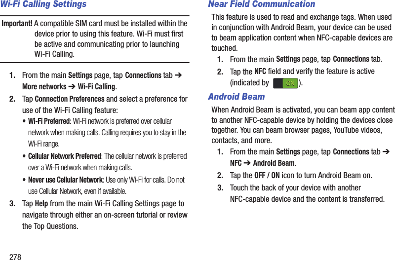 278Wi-Fi Calling SettingsImportant! A compatible SIM card must be installed within the device prior to using this feature. Wi-Fi must first be active and communicating prior to launching Wi-Fi Calling. 1. From the main Settings page, tap Connections tab ➔ More networks ➔ Wi-Fi Calling.2. Tap Connection Preferences and select a preference for use of the Wi-Fi Calling feature:• Wi-Fi Preferred: Wi-Fi network is preferred over cellular network when making calls. Calling requires you to stay in the Wi-Fi range.• Cellular Network Preferred: The cellular network is preferred over a Wi-Fi network when making calls.• Never use Cellular Network: Use only Wi-Fi for calls. Do not use Cellular Network, even if available.3. Tap Help from the main Wi-Fi Calling Settings page to navigate through either an on-screen tutorial or review the Top Questions.Near Field CommunicationThis feature is used to read and exchange tags. When used in conjunction with Android Beam, your device can be used to beam application content when NFC-capable devices are touched. 1. From the main Settings page, tap Connections tab.2. Tap the NFC field and verify the feature is active (indicated by  ).Android BeamWhen Android Beam is activated, you can beam app content to another NFC-capable device by holding the devices close together. You can beam browser pages, YouTube videos, contacts, and more.1. From the main Settings page, tap Connections tab ➔ NFC ➔ Android Beam.2. Tap the OFF / ON icon to turn Android Beam on.3. Touch the back of your device with another NFC-capable device and the content is transferred.ONON