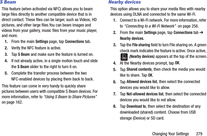 Changing Your Settings       279S BeamThis feature (when activated via NFC) allows you to beam large files directly to another compatible device that is in direct contact. These files can be larger, such as Videos, HD pictures, and other large files.You can beam images and videos from your gallery, music files from your music player, and more.1. From the main Settings page, tap Connections tab.2. Verify the NFC feature is active.3. Tap S Beam and make sure the feature is turned on. 4. If not already active, in a single motion touch and slide the S Beam slider to the right to turn it on. 5. Complete the transfer process between the two NFC-enabled devices by placing them back to back.This feature can come in very handy to quickly share pictures between users with compatible S Beam devices. For more information, refer to “Using S Beam to Share Pictures”  on page 162.Nearby devicesThis option allows you to share your media files with nearby devices using DLNA and connected to the same Wi-Fi.1. Connect to a Wi-Fi network. For more information, refer to “Connecting to a Wi-Fi Network”  on page 256.2. From the main Settings page, tap Connections tab ➔ Nearby devices.3. Tap the File sharing field to turn File sharing on. A green check mark indicates the feature is active. Once active,  (Nearby devices) appears at the top of the screen.4. At the Nearby devices prompt, tap OK.5. Tap Shared contents, then check the media you would like to share. Tap OK.6. Tap Allowed devices list, then select the connected devices you would like to allow. 7. Tap Not-allowed devices list, then select the connected devices you would like to not allow. 8. Tap Download to, then select the destination of any downloaded (shared) content. Choose from USB storage (Device) or SD card.