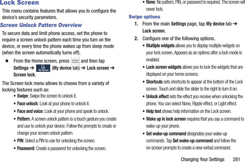 Changing Your Settings 281Lock ScreenThis menu contains features that allows you to configure the device’s security parameters.Screen Unlock Pattern OverviewTo secure data and limit phone access, set the phone to require a screen unlock pattern each time you turn on the device, or every time the phone wakes up from sleep mode (when the screen automatically turns off). From the Home screen, press and then tap Settings ➔ (My device tab) ➔ Lock screen ➔ Screen lock.The Screen lock menu allows to choose from a variety of locking features such as: •Swipe: Swipe the screen to unlock it.• Face unlock: Look at your phone to unlock it. • Face and voice: Look at your phone and speak to unlock.• Pattern: A screen unlock pattern is a touch gesture you create and use to unlock your device. Follow the prompts to create or change your screen unlock pattern.•PIN: Select a PIN to use for unlocking the screen.•Password: Create a password for unlocking the screen.•None: No pattern, PIN, or password is required. The screen will never lock.Swipe options1. From the main Settings page, tap My device tab ➔ Lock screen.2. Configure one of the following options.• Multiple widgets allows you to display multiple widgets on your lock screen. Appears as an options after a lock mode is enabled.• Lock screen widgets allows you to lock the widgets that are displayed on your home screens.•Shortcuts sets shortcuts to appear at the bottom of the Lock screen. Touch and slide the slider to the right to turn it on.• Unlock effect sets the effect you receive when unlocking the phone. You can select None, Ripple effect, or Light effect.• Help text shows help information on the Lock screen.• Wake up in lock screen requires that you say a command to wake-up your phone.• Set wake-up command designates your wake-up commands. Tap Set wake-up command and follow the on-screen prompts to create a new verbal command.My deviceMy device
