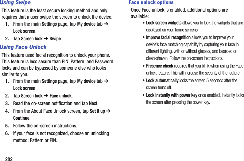 282Using SwipeThis feature is the least secure locking method and only requires that a user swipe the screen to unlock the device.1. From the main Settings page, tap My device tab ➔ Lock screen.2. Tap Screen lock ➔ Swipe.Using Face UnlockThis feature used facial recognition to unlock your phone. This feature is less secure than PIN, Pattern, and Password locks and can be bypassed by someone else who looks similar to you.1. From the main Settings page, tap My device tab ➔ Lock screen.2. Tap Screen lock ➔ Face unlock.3. Read the on-screen notification and tap Next.4. From the About Face Unlock screen, tap Set it up ➔ Continue.5. Follow the on-screen instructions.6. If your face is not recognized, choose an unlocking method: Pattern or PIN.Face unlock optionsOnce Face unlock is enabled, additional options are available:• Lock screen widgets allows you to lock the widgets that are displayed on your home screens.• Improve facial recognition allows you to improve your device’s face matching capability by capturing your face in different lighting, with or without glasses, and bearded or clean-shaven. Follow the on-screen instructions.• Presence check requires that you blink when using the Face unlock feature. This will increase the security of the feature.•Lock automatically locks the screen 5 seconds after the screen turns off.• Lock instantly with power key once enabled, instantly locks the screen after pressing the power key.