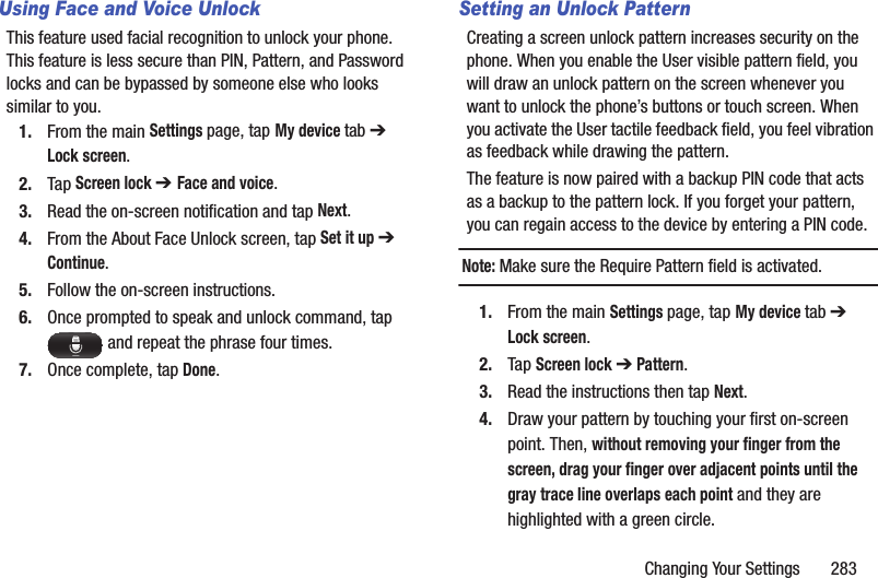 Changing Your Settings       283Using Face and Voice UnlockThis feature used facial recognition to unlock your phone. This feature is less secure than PIN, Pattern, and Password locks and can be bypassed by someone else who looks similar to you.1. From the main Settings page, tap My device tab ➔ Lock screen.2. Tap Screen lock ➔ Face and voice.3. Read the on-screen notification and tap Next.4. From the About Face Unlock screen, tap Set it up ➔ Continue.5. Follow the on-screen instructions.6. Once prompted to speak and unlock command, tap  and repeat the phrase four times.7. Once complete, tap Done.Setting an Unlock PatternCreating a screen unlock pattern increases security on the phone. When you enable the User visible pattern field, you will draw an unlock pattern on the screen whenever you want to unlock the phone’s buttons or touch screen. When you activate the User tactile feedback field, you feel vibration as feedback while drawing the pattern.The feature is now paired with a backup PIN code that acts as a backup to the pattern lock. If you forget your pattern, you can regain access to the device by entering a PIN code.Note: Make sure the Require Pattern field is activated.1. From the main Settings page, tap My device tab ➔ Lock screen.2. Tap Screen lock ➔ Pattern.3. Read the instructions then tap Next.4. Draw your pattern by touching your first on-screen point. Then, without removing your finger from the screen, drag your finger over adjacent points until the gray trace line overlaps each point and they are highlighted with a green circle.