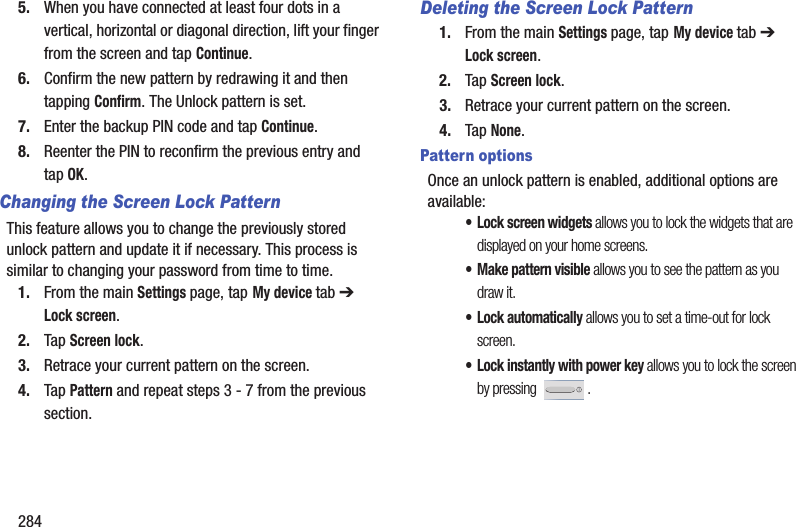2845. When you have connected at least four dots in a vertical, horizontal or diagonal direction, lift your finger from the screen and tap Continue.6. Confirm the new pattern by redrawing it and then tapping Confirm. The Unlock pattern is set.7. Enter the backup PIN code and tap Continue.8. Reenter the PIN to reconfirm the previous entry and tap OK.Changing the Screen Lock PatternThis feature allows you to change the previously stored unlock pattern and update it if necessary. This process is similar to changing your password from time to time.1. From the main Settings page, tap My device tab ➔ Lock screen.2. Tap Screen lock.3. Retrace your current pattern on the screen.4. Tap Pattern and repeat steps 3 - 7 from the previous section.Deleting the Screen Lock Pattern1. From the main Settings page, tap My device tab ➔ Lock screen.2. Tap Screen lock.3. Retrace your current pattern on the screen.4. Tap None.Pattern optionsOnce an unlock pattern is enabled, additional options are available:• Lock screen widgets allows you to lock the widgets that are displayed on your home screens.• Make pattern visible allows you to see the pattern as you draw it.•Lock automatically allows you to set a time-out for lock screen.• Lock instantly with power key allows you to lock the screen by pressing  .