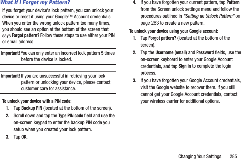 Changing Your Settings       285What If I Forget my Pattern?If you forget your device&apos;s lock pattern, you can unlock your device or reset it using your Google™ Account credentials. When you enter the wrong unlock pattern too many times, you should see an option at the bottom of the screen that says Forgot pattern? Follow these steps to use either your PIN or email address.Important! You can only enter an incorrect lock pattern 5 times before the device is locked.Important! If you are unsuccessful in retrieving your lock pattern or unlocking your device, please contact customer care for assistance.To unlock your device with a PIN code:1. Tap Backup PIN (located at the bottom of the screen).2. Scroll down and tap the Type PIN code field and use the on-screen keypad to enter the backup PIN code you setup when you created your lock pattern.3. Tap OK.4. If you have forgotten your current pattern, tap Pattern from the Screen unlock settings menu and follow the procedures outlined in &quot;Setting an Unlock Pattern&quot; on page 283 to create a new pattern.To unlock your device using your Google account:1. Tap Forgot pattern? (located at the bottom of the screen).2. Tap the Username (email) and Password fields, use the on-screen keyboard to enter your Google Account credentials, and tap Sign in to complete the login process.3. If you have forgotten your Google Account credentials, visit the Google website to recover them. If you still cannot get your Google Account credentials, contact your wireless carrier for additional options.