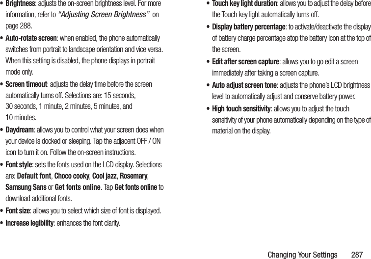 Changing Your Settings       287•Brightness: adjusts the on-screen brightness level. For more information, refer to “Adjusting Screen Brightness”  on page 288.• Auto-rotate screen: when enabled, the phone automatically switches from portrait to landscape orientation and vice versa. When this setting is disabled, the phone displays in portrait mode only.• Screen timeout: adjusts the delay time before the screen automatically turns off. Selections are: 15 seconds, 30 seconds, 1 minute, 2 minutes, 5 minutes, and 10 minutes.•Daydream: allows you to control what your screen does when your device is docked or sleeping. Tap the adjacent OFF / ON icon to turn it on. Follow the on-screen instructions.• Font style: sets the fonts used on the LCD display. Selections are: Default font, Choco cooky, Cool jazz, Rosemary, Samsung Sans or Get fonts online. Tap Get fonts online to download additional fonts.•Font size: allows you to select which size of font is displayed.• Increase legibility: enhances the font clarity.• Touch key light duration: allows you to adjust the delay before the Touch key light automatically turns off.• Display battery percentage: to activate/deactivate the display of battery charge percentage atop the battery icon at the top of the screen.• Edit after screen capture: allows you to go edit a screen immediately after taking a screen capture.• Auto adjust screen tone: adjusts the phone’s LCD brightness level to automatically adjust and conserve battery power.• High touch sensitivity: allows you to adjust the touch sensitivity of your phone automatically depending on the type of material on the display.