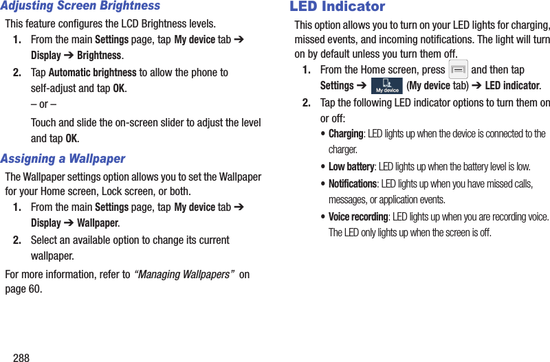 288Adjusting Screen BrightnessThis feature configures the LCD Brightness levels.1. From the main Settings page, tap My device tab ➔ Display ➔ Brightness.2. Tap Automatic brightness to allow the phone to self-adjust and tap OK.– or –Touch and slide the on-screen slider to adjust the level and tap OK.Assigning a WallpaperThe Wallpaper settings option allows you to set the Wallpaper for your Home screen, Lock screen, or both. 1. From the main Settings page, tap My device tab ➔ Display ➔ Wallpaper.2. Select an available option to change its current wallpaper.For more information, refer to “Managing Wallpapers”  on page 60.LED IndicatorThis option allows you to turn on your LED lights for charging, missed events, and incoming notifications. The light will turn on by default unless you turn them off.1. From the Home screen, press   and then tap Settings ➔   (My device tab) ➔ LED indicator.2. Tap the following LED indicator options to turn them on or off:•Charging: LED lights up when the device is connected to the charger.•Low battery: LED lights up when the battery level is low.• Notifications: LED lights up when you have missed calls, messages, or application events.• Voice recording: LED lights up when you are recording voice. The LED only lights up when the screen is off.My deviceMy device