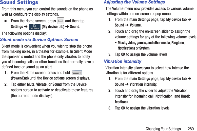 Changing Your Settings       289Sound SettingsFrom this menu you can control the sounds on the phone as well as configure the display settings.  From the Home screen, press   and then tap Settings ➔   (My device tab) ➔ Sound.The following options display:Silent mode via Device Options ScreenSilent mode is convenient when you wish to stop the phone from making noise, in a theater for example. In Silent Mode the speaker is muted and the phone only vibrates to notify you of incoming calls, or other functions that normally have a defined tone or sound as an alert.1. From the Home screen, press and hold   (Power/End) until the Device options screen displays.2. Tap either Mute, Vibrate, or Sound from the Device options screen to activate or deactivate these features (the current mode displays).Adjusting the Volume SettingsThe Volume menu now provides access to various volume settings within one on-screen popup menu.1. From the main Settings page, tap My device tab ➔ Sound ➔ Volume.2. Touch and drag the on-screen slider to assign the volume settings for any of the following volume levels.• Music, video, games, and other media, Ringtone, Notifications or System.3. Tap OK to assign the volume levels.Vibration intensityVibration intensity allows you to select how intense the vibration is for different options.1. From the main Settings page, tap My device tab ➔ Sound ➔ Vibration intensity.2. Touch and drag the slider to adjust the Vibration intensity for Incoming call, Notification, and Haptic feedback.3. Tap OK to assign the vibration levels.My deviceMy device