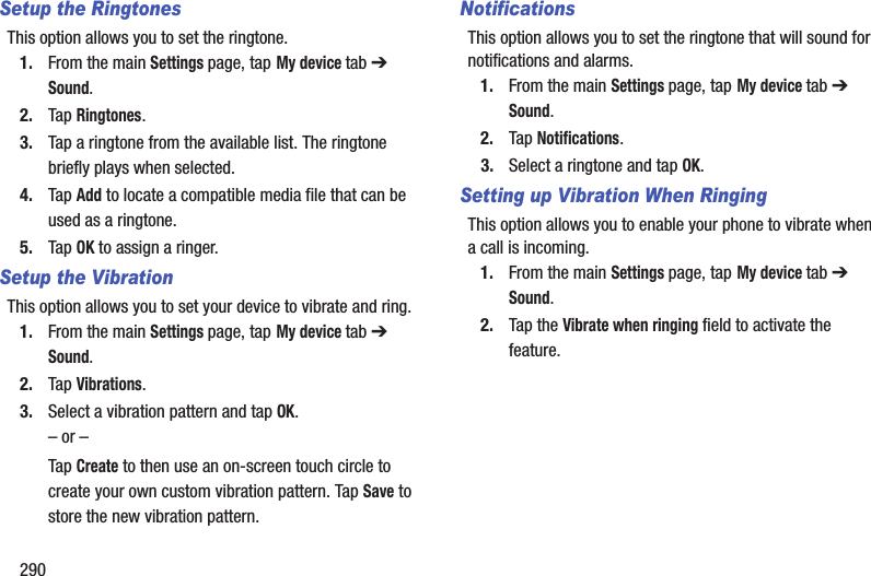 290Setup the RingtonesThis option allows you to set the ringtone.1. From the main Settings page, tap My device tab ➔ Sound.2. Tap Ringtones.3. Tap a ringtone from the available list. The ringtone briefly plays when selected.4. Tap Add to locate a compatible media file that can be used as a ringtone.5. Tap OK to assign a ringer.Setup the VibrationThis option allows you to set your device to vibrate and ring.1. From the main Settings page, tap My device tab ➔ Sound.2. Tap Vibrations.3. Select a vibration pattern and tap OK.– or –Tap Create to then use an on-screen touch circle to create your own custom vibration pattern. Tap Save to store the new vibration pattern.NotificationsThis option allows you to set the ringtone that will sound for notifications and alarms.1. From the main Settings page, tap My device tab ➔ Sound.2. Tap Notifications.3. Select a ringtone and tap OK.Setting up Vibration When RingingThis option allows you to enable your phone to vibrate when a call is incoming.1. From the main Settings page, tap My device tab ➔ Sound.2. Tap the Vibrate when ringing field to activate the feature.