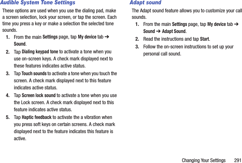 Changing Your Settings       291Audible System Tone SettingsThese options are used when you use the dialing pad, make a screen selection, lock your screen, or tap the screen. Each time you press a key or make a selection the selected tone sounds.1. From the main Settings page, tap My device tab ➔ Sound.2. Tap Dialing keypad tone to activate a tone when you use on-screen keys. A check mark displayed next to these features indicates active status.3. Tap Touch sounds to activate a tone when you touch the screen. A check mark displayed next to this feature indicates active status.4. Tap Screen lock sound to activate a tone when you use the Lock screen. A check mark displayed next to this feature indicates active status.5. Tap Haptic feedback to activate the a vibration when you press soft keys on certain screens. A check mark displayed next to the feature indicates this feature is active.Adapt soundThe Adapt sound feature allows you to customize your call sounds. 1. From the main Settings page, tap My device tab ➔ Sound ➔ Adapt Sound.2. Read the instructions and tap Start.3. Follow the on-screen instructions to set up your personal call sound.