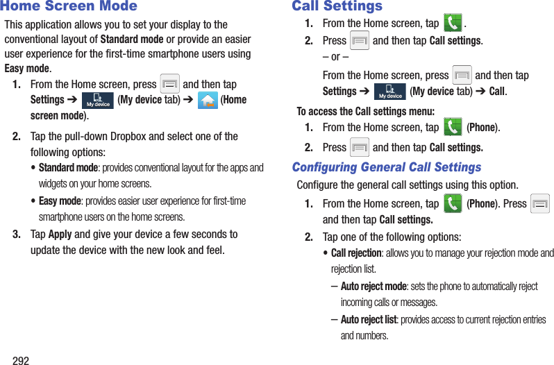 292Home Screen ModeThis application allows you to set your display to the conventional layout of Standard mode or provide an easier user experience for the first-time smartphone users using Easy mode.1. From the Home screen, press and then tap Settings ➔ (My device tab) ➔ (Home screen mode).2. Tap the pull-down Dropbox and select one of the following options:• Standard mode: provides conventional layout for the apps and widgets on your home screens.•Easy mode: provides easier user experience for first-time smartphone users on the home screens.3. Tap Apply and give your device a few seconds to update the device with the new look and feel.Call Settings1. From the Home screen, tap . 2. Press and then tap Call settings.– or –From the Home screen, press and then tap Settings ➔ (My device tab) ➔ Call.To access the Call settings menu:1. From the Home screen, tap (Phone).2. Press and then tap Call settings.Configuring General Call SettingsConfigure the general call settings using this option.1. From the Home screen, tap (Phone). Press and then tap Call settings.2. Tap one of the following options:• Call rejection: allows you to manage your rejection mode and rejection list.–Auto reject mode: sets the phone to automatically reject incoming calls or messages.–Auto reject list: provides access to current rejection entries and numbers.My deviceMy deviceMy deviceMy device