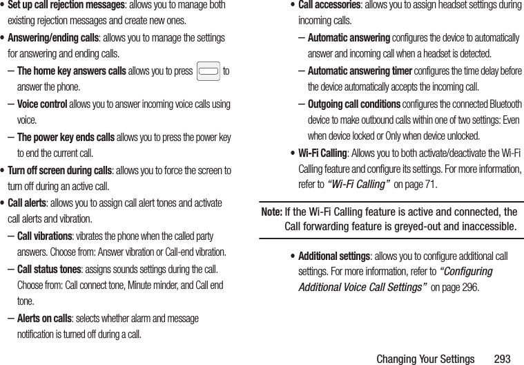 Changing Your Settings       293• Set up call rejection messages: allows you to manage both existing rejection messages and create new ones.• Answering/ending calls: allows you to manage the settings for answering and ending calls.–The home key answers calls allows you to press   to answer the phone.–Voice control allows you to answer incoming voice calls using voice.–The power key ends calls allows you to press the power key to end the current call.• Turn off screen during calls: allows you to force the screen to turn off during an active call.•Call alerts: allows you to assign call alert tones and activate call alerts and vibration.–Call vibrations: vibrates the phone when the called party answers. Choose from: Answer vibration or Call-end vibration.–Call status tones: assigns sounds settings during the call. Choose from: Call connect tone, Minute minder, and Call end tone.–Alerts on calls: selects whether alarm and message notification is turned off during a call. • Call accessories: allows you to assign headset settings during incoming calls.–Automatic answering configures the device to automatically answer and incoming call when a headset is detected.–Automatic answering timer configures the time delay before the device automatically accepts the incoming call.–Outgoing call conditions configures the connected Bluetooth device to make outbound calls within one of two settings: Even when device locked or Only when device unlocked.• Wi-Fi Calling: Allows you to both activate/deactivate the Wi-Fi Calling feature and configure its settings. For more information, refer to “Wi-Fi Calling”  on page 71.Note: If the Wi-Fi Calling feature is active and connected, the Call forwarding feature is greyed-out and inaccessible.• Additional settings: allows you to configure additional call settings. For more information, refer to “Configuring Additional Voice Call Settings”  on page 296.